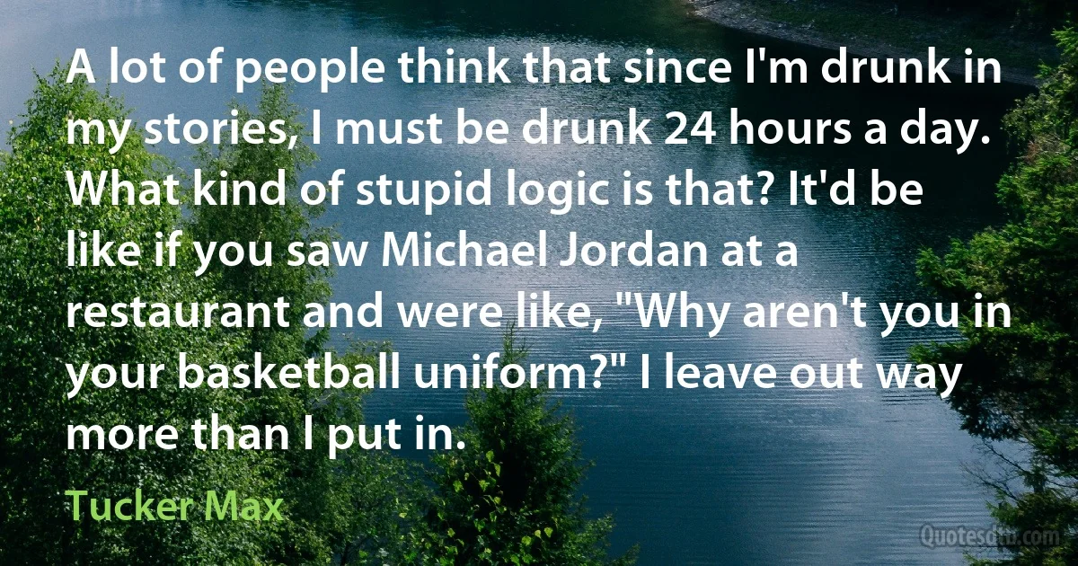 A lot of people think that since I'm drunk in my stories, I must be drunk 24 hours a day. What kind of stupid logic is that? It'd be like if you saw Michael Jordan at a restaurant and were like, "Why aren't you in your basketball uniform?" I leave out way more than I put in. (Tucker Max)