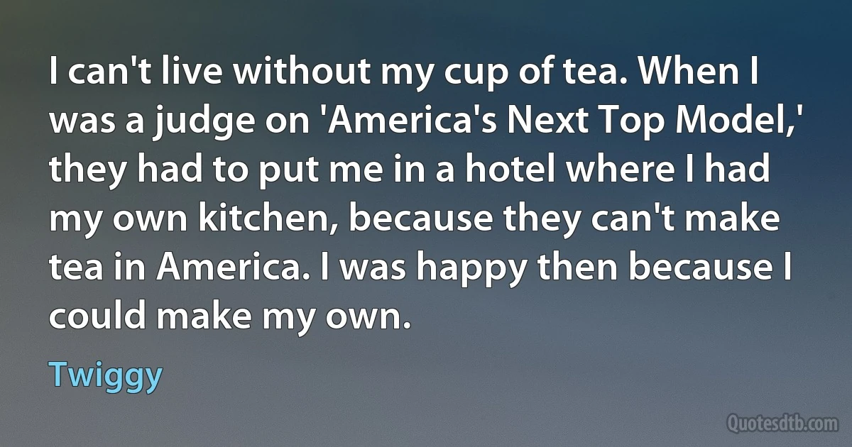 I can't live without my cup of tea. When I was a judge on 'America's Next Top Model,' they had to put me in a hotel where I had my own kitchen, because they can't make tea in America. I was happy then because I could make my own. (Twiggy)