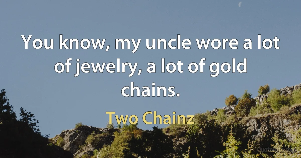 You know, my uncle wore a lot of jewelry, a lot of gold chains. (Two Chainz)