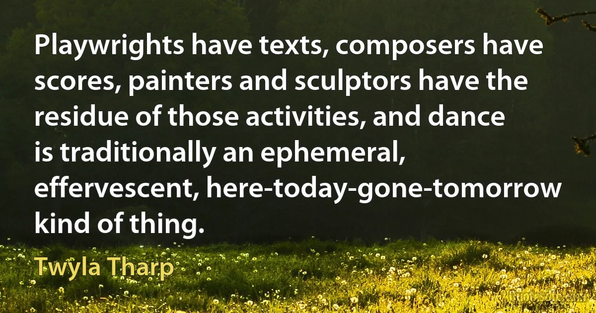 Playwrights have texts, composers have scores, painters and sculptors have the residue of those activities, and dance is traditionally an ephemeral, effervescent, here-today-gone-tomorrow kind of thing. (Twyla Tharp)