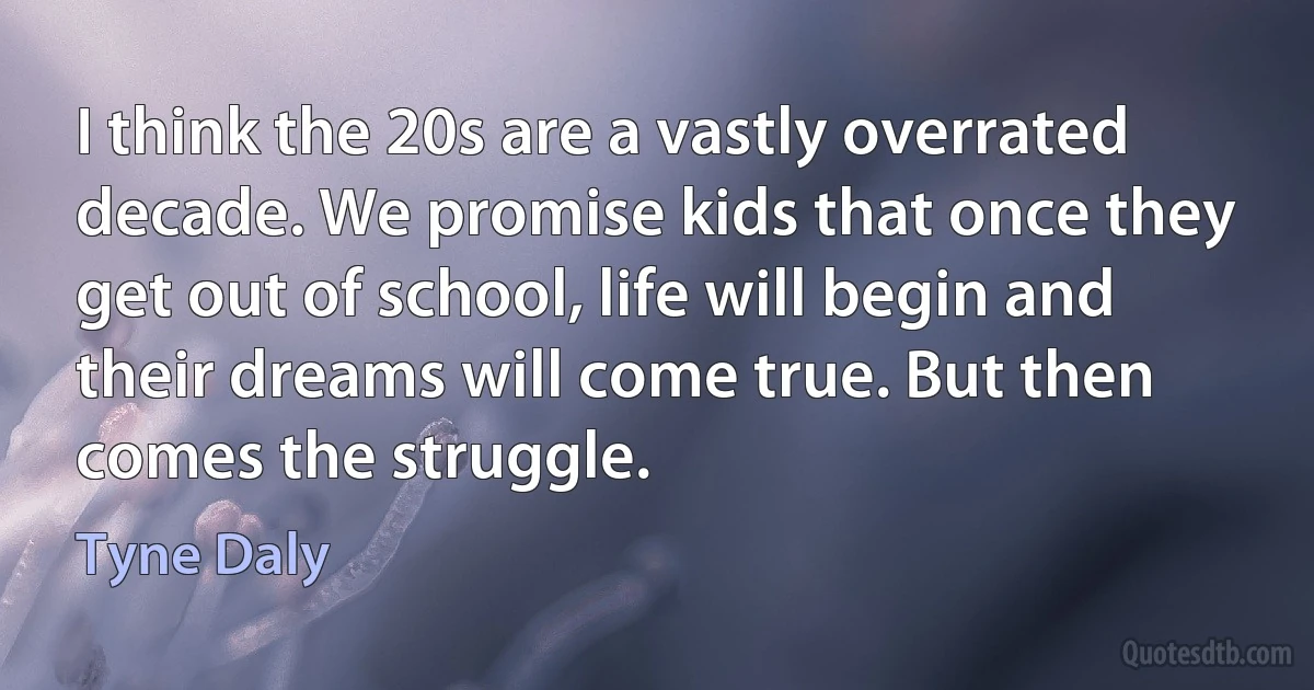 I think the 20s are a vastly overrated decade. We promise kids that once they get out of school, life will begin and their dreams will come true. But then comes the struggle. (Tyne Daly)