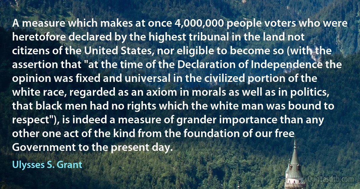 A measure which makes at once 4,000,000 people voters who were heretofore declared by the highest tribunal in the land not citizens of the United States, nor eligible to become so (with the assertion that "at the time of the Declaration of Independence the opinion was fixed and universal in the civilized portion of the white race, regarded as an axiom in morals as well as in politics, that black men had no rights which the white man was bound to respect"), is indeed a measure of grander importance than any other one act of the kind from the foundation of our free Government to the present day. (Ulysses S. Grant)