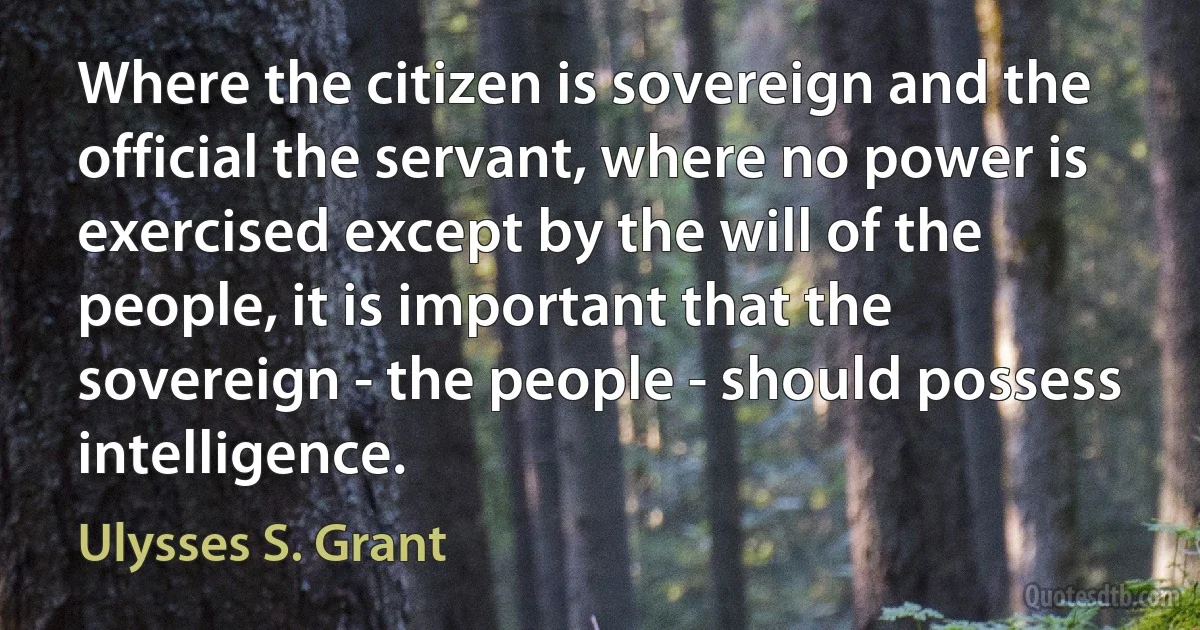 Where the citizen is sovereign and the official the servant, where no power is exercised except by the will of the people, it is important that the sovereign - the people - should possess intelligence. (Ulysses S. Grant)