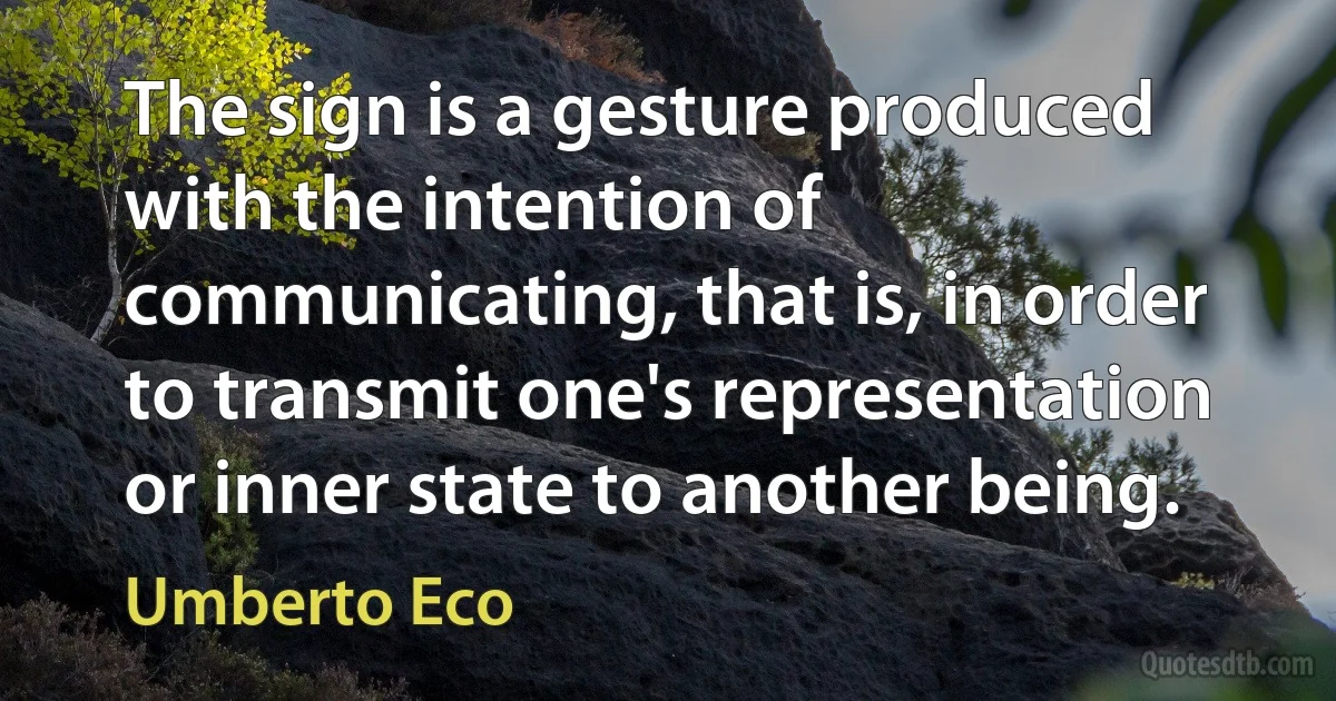 The sign is a gesture produced with the intention of communicating, that is, in order to transmit one's representation or inner state to another being. (Umberto Eco)