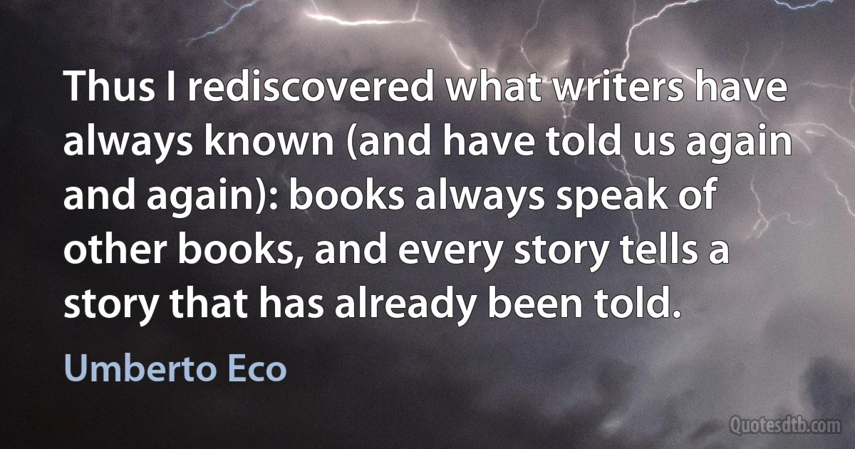 Thus I rediscovered what writers have always known (and have told us again and again): books always speak of other books, and every story tells a story that has already been told. (Umberto Eco)