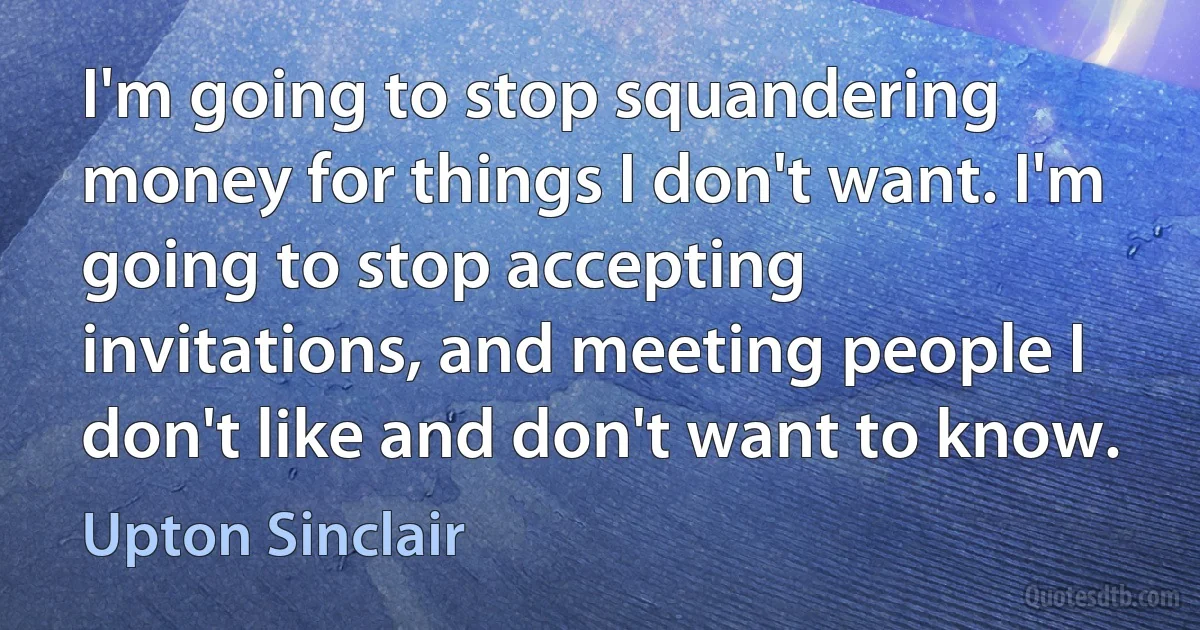 I'm going to stop squandering money for things I don't want. I'm going to stop accepting invitations, and meeting people I don't like and don't want to know. (Upton Sinclair)