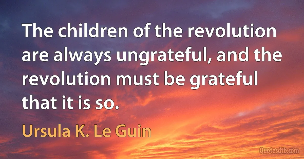 The children of the revolution are always ungrateful, and the revolution must be grateful that it is so. (Ursula K. Le Guin)