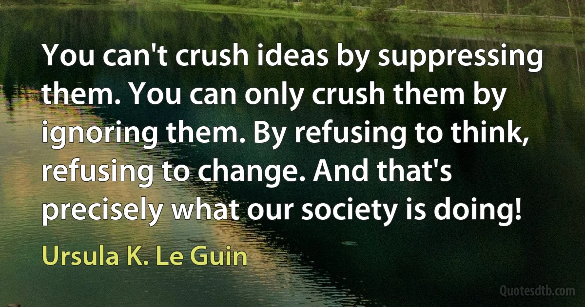 You can't crush ideas by suppressing them. You can only crush them by ignoring them. By refusing to think, refusing to change. And that's precisely what our society is doing! (Ursula K. Le Guin)