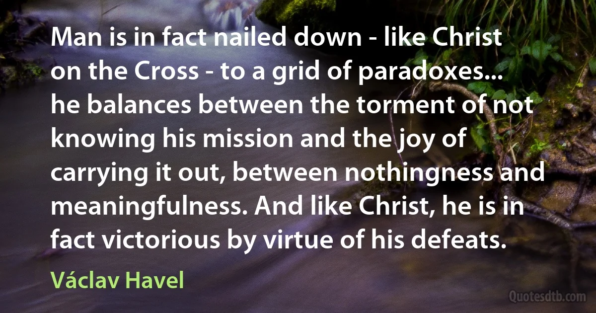 Man is in fact nailed down - like Christ on the Cross - to a grid of paradoxes... he balances between the torment of not knowing his mission and the joy of carrying it out, between nothingness and meaningfulness. And like Christ, he is in fact victorious by virtue of his defeats. (Václav Havel)