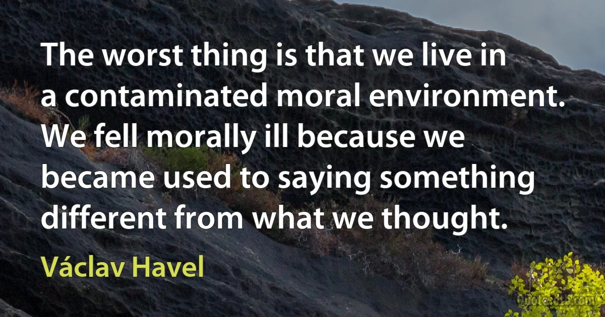 The worst thing is that we live in a contaminated moral environment. We fell morally ill because we became used to saying something different from what we thought. (Václav Havel)