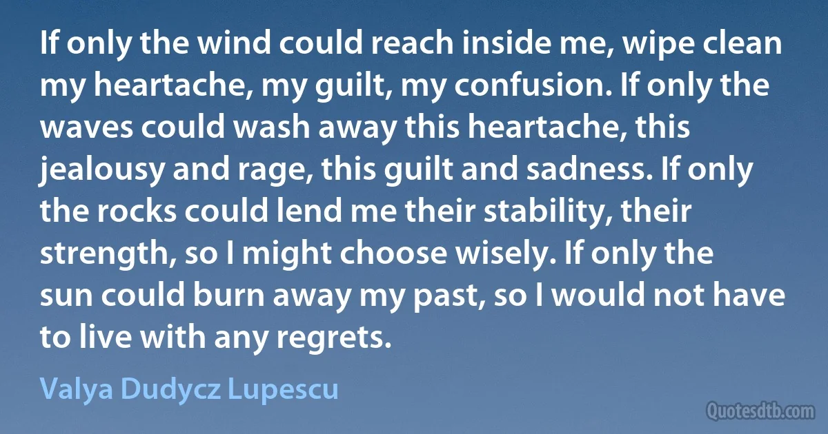 If only the wind could reach inside me, wipe clean my heartache, my guilt, my confusion. If only the waves could wash away this heartache, this jealousy and rage, this guilt and sadness. If only the rocks could lend me their stability, their strength, so I might choose wisely. If only the sun could burn away my past, so I would not have to live with any regrets. (Valya Dudycz Lupescu)