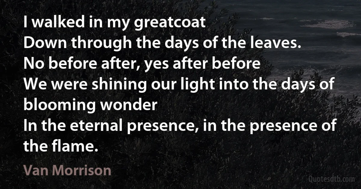 I walked in my greatcoat
Down through the days of the leaves.
No before after, yes after before
We were shining our light into the days of blooming wonder
In the eternal presence, in the presence of the flame. (Van Morrison)