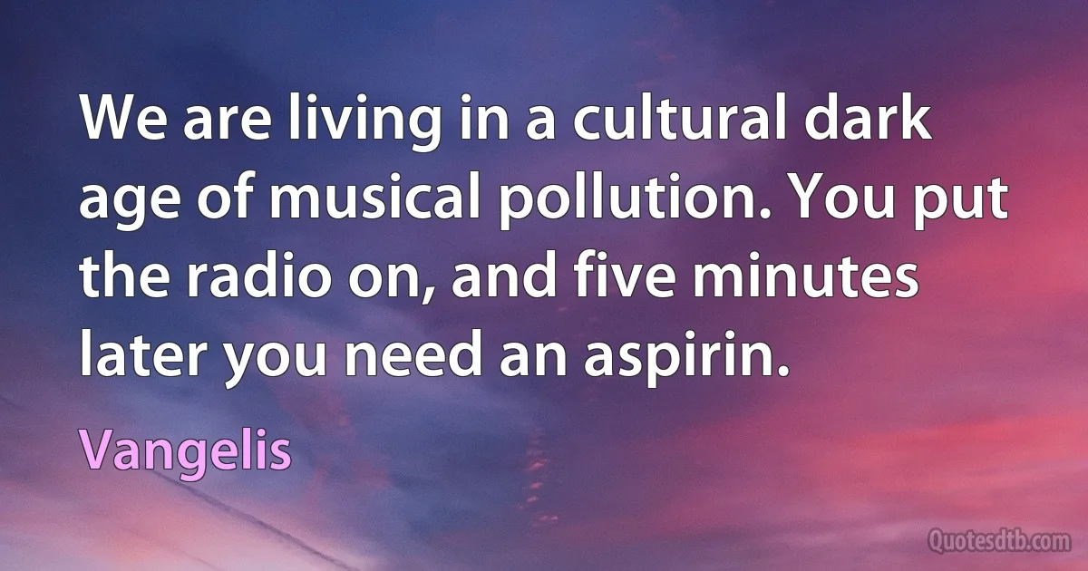 We are living in a cultural dark age of musical pollution. You put the radio on, and five minutes later you need an aspirin. (Vangelis)