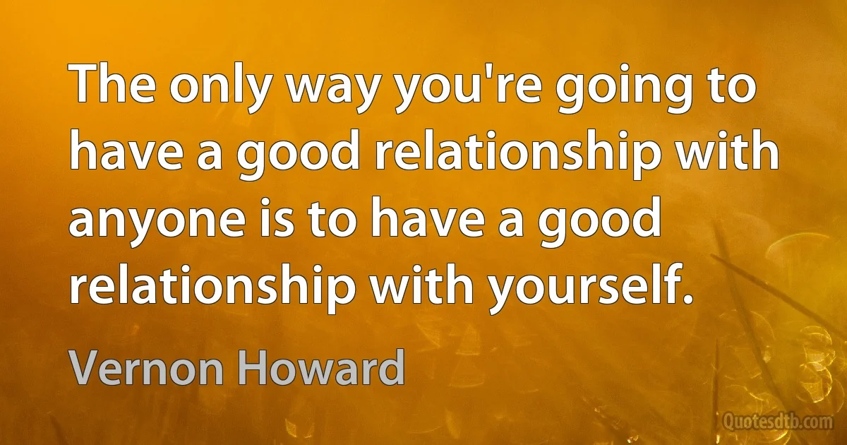 The only way you're going to have a good relationship with anyone is to have a good relationship with yourself. (Vernon Howard)