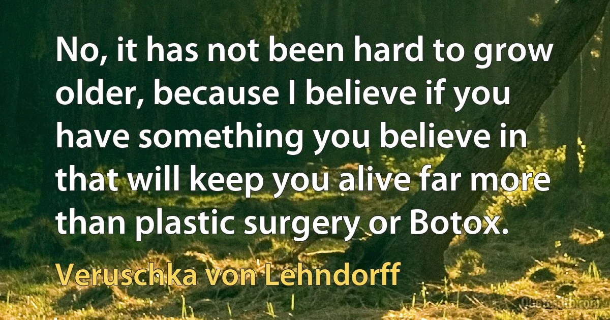 No, it has not been hard to grow older, because I believe if you have something you believe in that will keep you alive far more than plastic surgery or Botox. (Veruschka von Lehndorff)