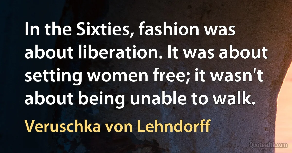 In the Sixties, fashion was about liberation. It was about setting women free; it wasn't about being unable to walk. (Veruschka von Lehndorff)