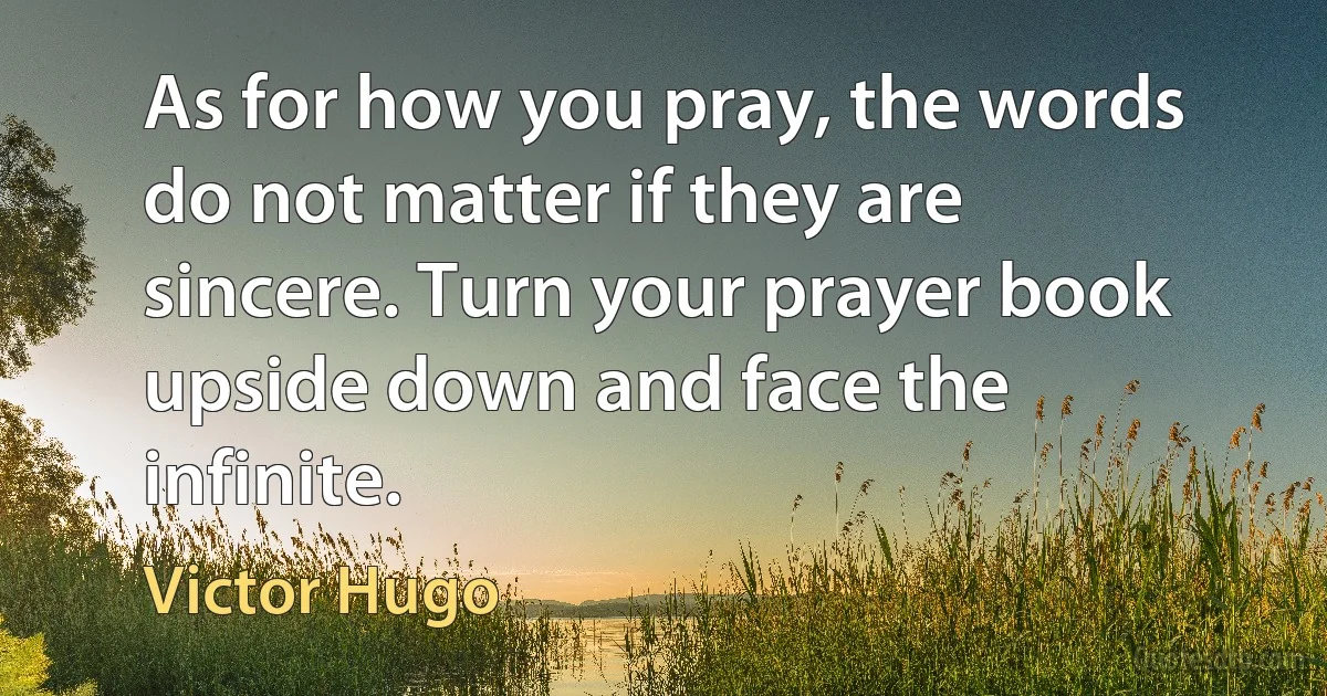 As for how you pray, the words do not matter if they are sincere. Turn your prayer book upside down and face the infinite. (Victor Hugo)