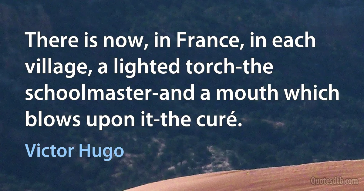 There is now, in France, in each village, a lighted torch-the schoolmaster-and a mouth which blows upon it-the curé. (Victor Hugo)