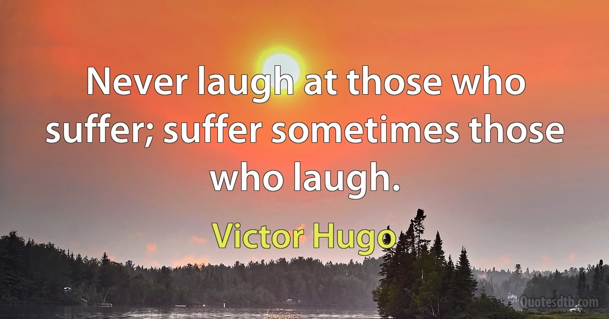 Never laugh at those who suffer; suffer sometimes those who laugh. (Victor Hugo)