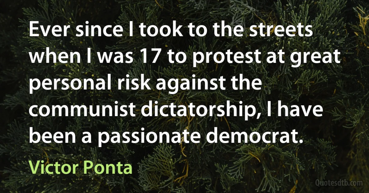 Ever since I took to the streets when I was 17 to protest at great personal risk against the communist dictatorship, I have been a passionate democrat. (Victor Ponta)