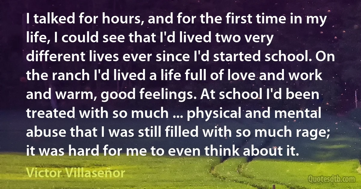 I talked for hours, and for the first time in my life, I could see that I'd lived two very different lives ever since I'd started school. On the ranch I'd lived a life full of love and work and warm, good feelings. At school I'd been treated with so much ... physical and mental abuse that I was still filled with so much rage; it was hard for me to even think about it. (Victor Villaseñor)