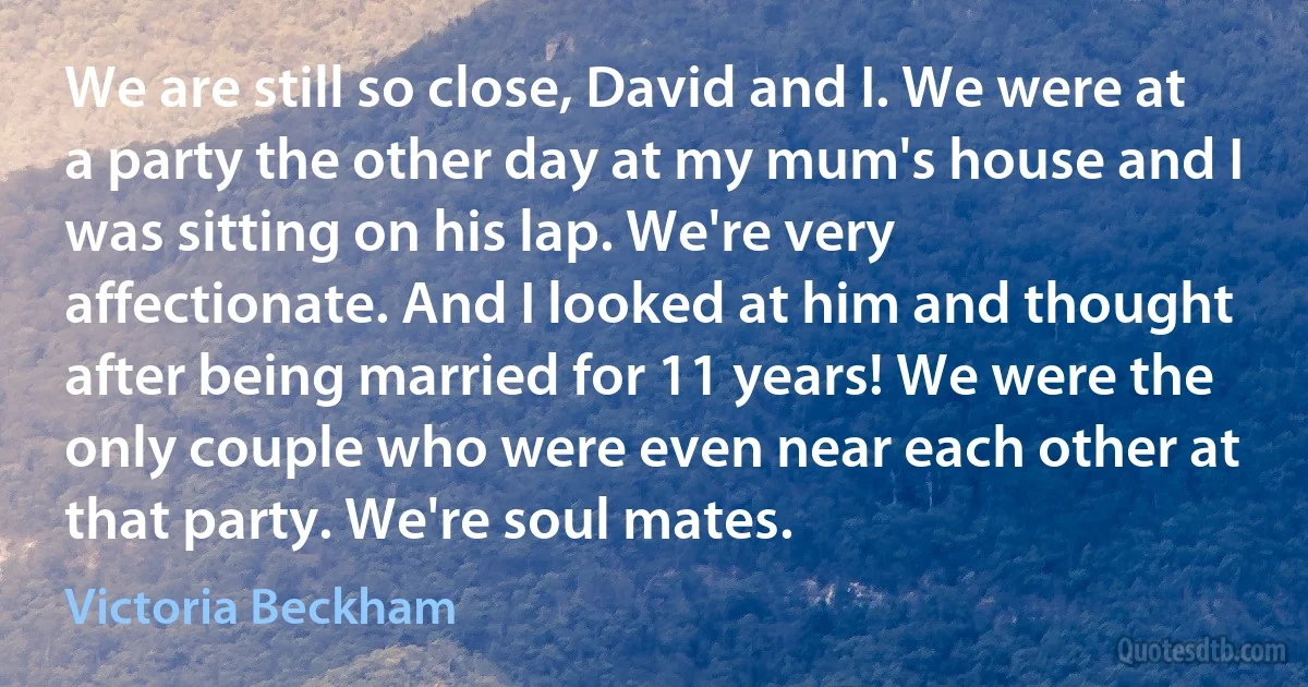 We are still so close, David and I. We were at a party the other day at my mum's house and I was sitting on his lap. We're very affectionate. And I looked at him and thought after being married for 11 years! We were the only couple who were even near each other at that party. We're soul mates. (Victoria Beckham)