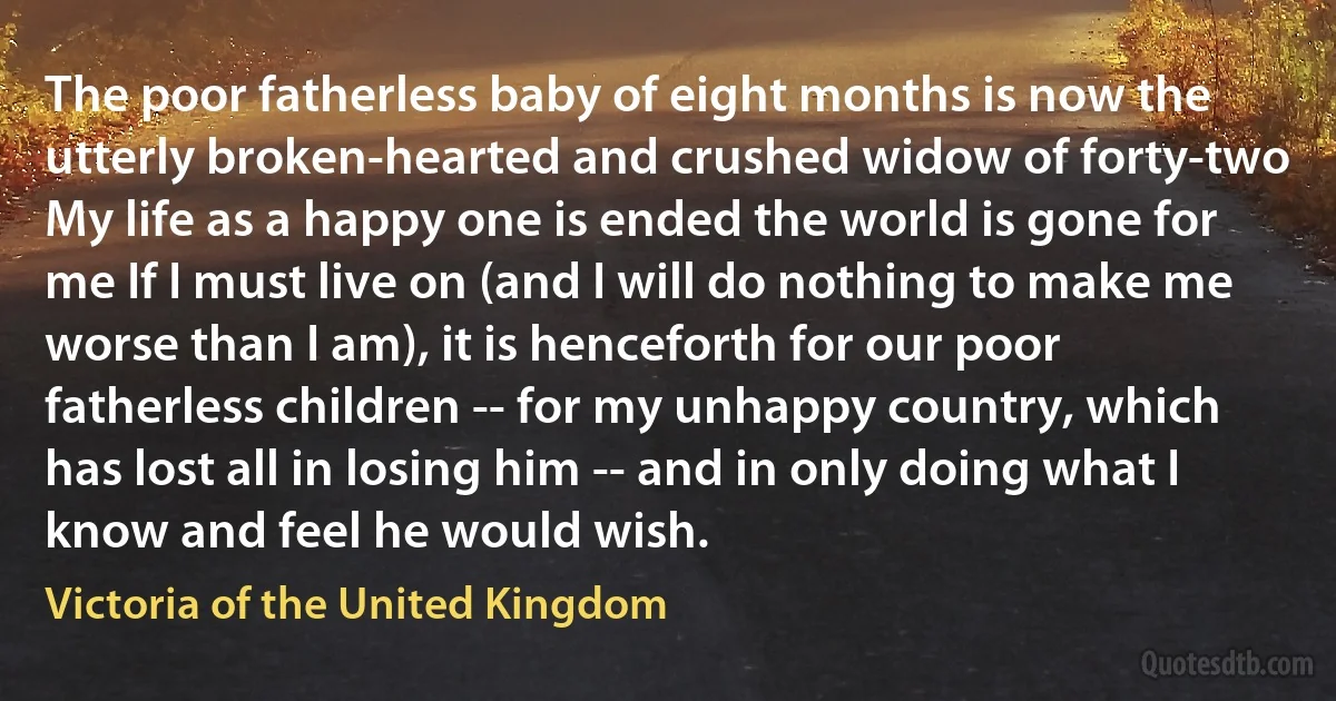 The poor fatherless baby of eight months is now the utterly broken-hearted and crushed widow of forty-two My life as a happy one is ended the world is gone for me If I must live on (and I will do nothing to make me worse than I am), it is henceforth for our poor fatherless children -- for my unhappy country, which has lost all in losing him -- and in only doing what I know and feel he would wish. (Victoria of the United Kingdom)