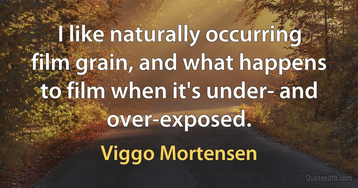 I like naturally occurring film grain, and what happens to film when it's under- and over-exposed. (Viggo Mortensen)