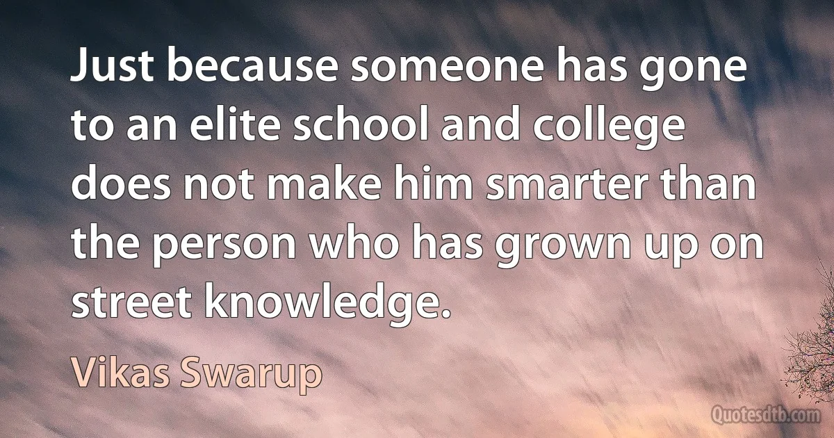 Just because someone has gone to an elite school and college does not make him smarter than the person who has grown up on street knowledge. (Vikas Swarup)