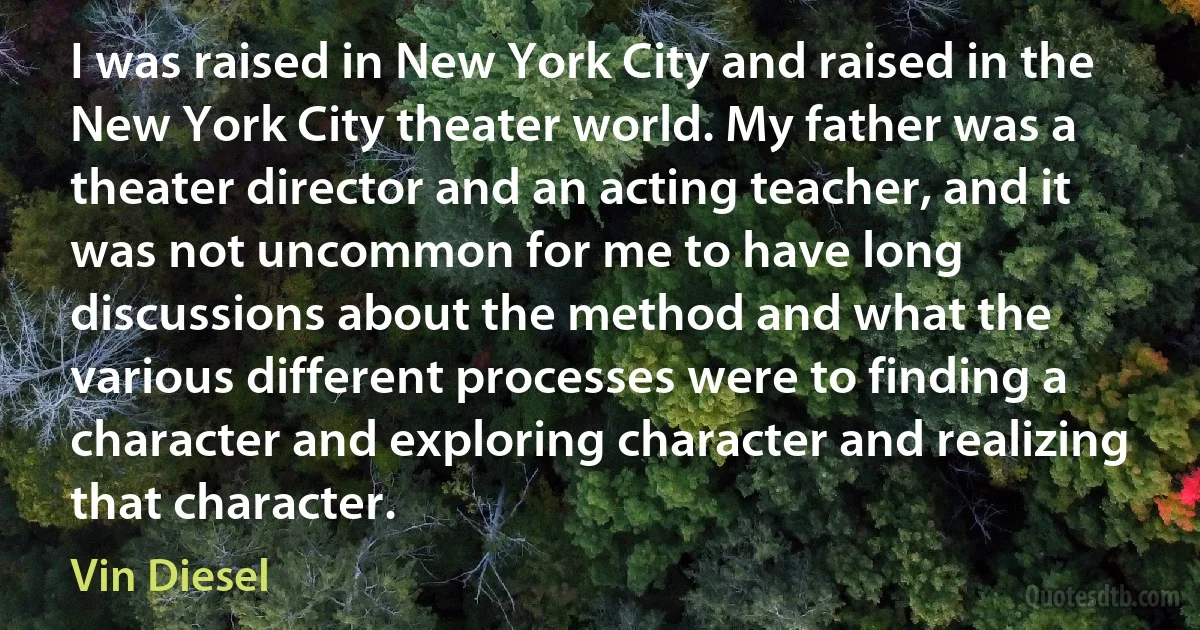 I was raised in New York City and raised in the New York City theater world. My father was a theater director and an acting teacher, and it was not uncommon for me to have long discussions about the method and what the various different processes were to finding a character and exploring character and realizing that character. (Vin Diesel)