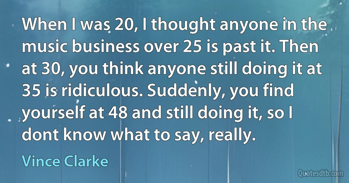 When I was 20, I thought anyone in the music business over 25 is past it. Then at 30, you think anyone still doing it at 35 is ridiculous. Suddenly, you find yourself at 48 and still doing it, so I dont know what to say, really. (Vince Clarke)