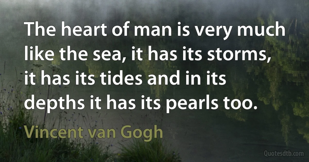 The heart of man is very much like the sea, it has its storms, it has its tides and in its depths it has its pearls too. (Vincent van Gogh)