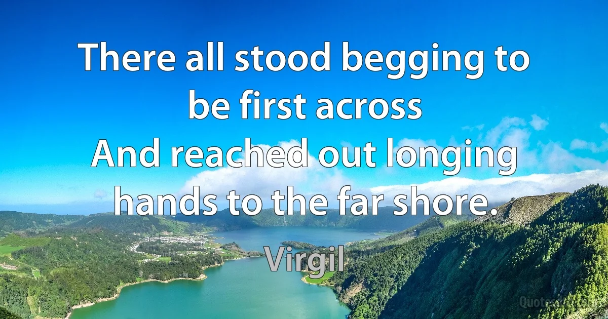 There all stood begging to be first across
And reached out longing hands to the far shore. (Virgil)