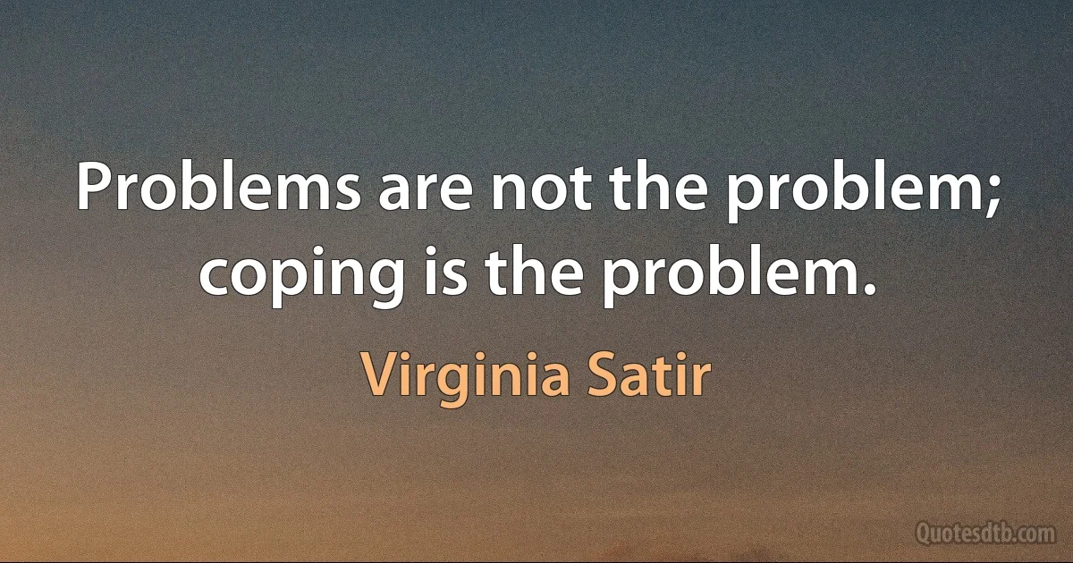 Problems are not the problem; coping is the problem. (Virginia Satir)