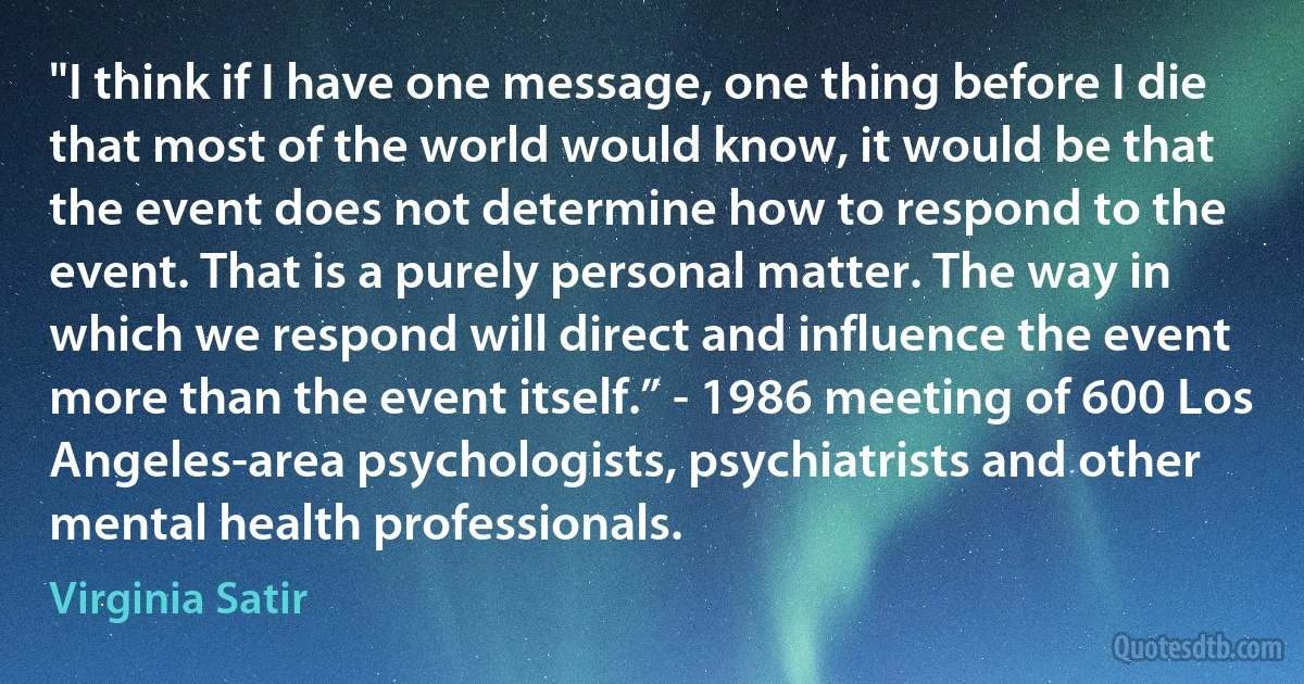 "I think if I have one message, one thing before I die that most of the world would know, it would be that the event does not determine how to respond to the event. That is a purely personal matter. The way in which we respond will direct and influence the event more than the event itself.” - 1986 meeting of 600 Los Angeles-area psychologists, psychiatrists and other mental health professionals. (Virginia Satir)