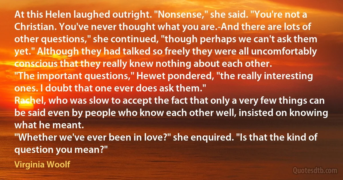 At this Helen laughed outright. "Nonsense," she said. "You're not a Christian. You've never thought what you are.-And there are lots of other questions," she continued, "though perhaps we can't ask them yet." Although they had talked so freely they were all uncomfortably conscious that they really knew nothing about each other.
"The important questions," Hewet pondered, "the really interesting ones. I doubt that one ever does ask them."
Rachel, who was slow to accept the fact that only a very few things can be said even by people who know each other well, insisted on knowing what he meant.
"Whether we've ever been in love?" she enquired. "Is that the kind of question you mean?" (Virginia Woolf)