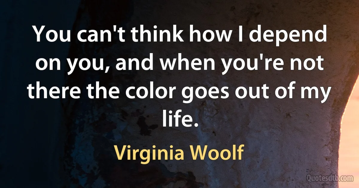 You can't think how I depend on you, and when you're not there the color goes out of my life. (Virginia Woolf)