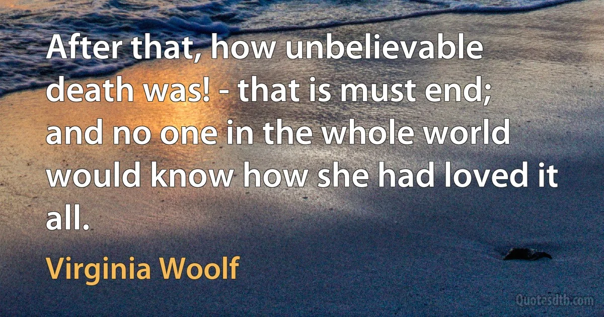 After that, how unbelievable death was! - that is must end; and no one in the whole world would know how she had loved it all. (Virginia Woolf)