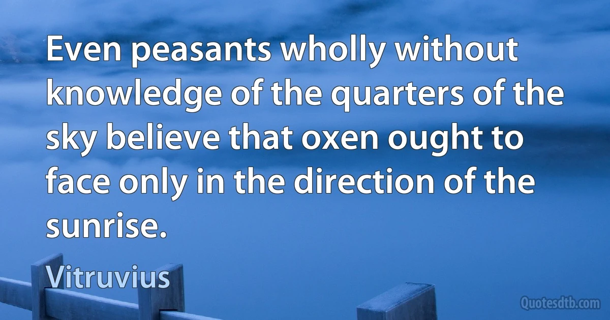 Even peasants wholly without knowledge of the quarters of the sky believe that oxen ought to face only in the direction of the sunrise. (Vitruvius)