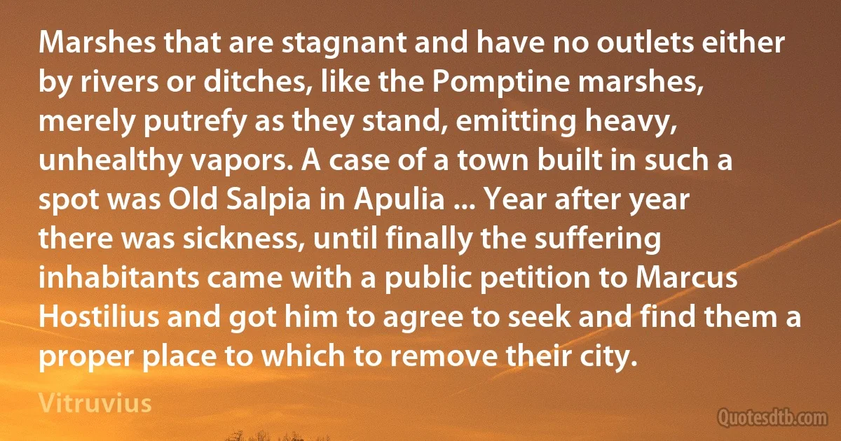 Marshes that are stagnant and have no outlets either by rivers or ditches, like the Pomptine marshes, merely putrefy as they stand, emitting heavy, unhealthy vapors. A case of a town built in such a spot was Old Salpia in Apulia ... Year after year there was sickness, until finally the suffering inhabitants came with a public petition to Marcus Hostilius and got him to agree to seek and find them a proper place to which to remove their city. (Vitruvius)