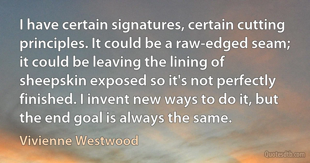 I have certain signatures, certain cutting principles. It could be a raw-edged seam; it could be leaving the lining of sheepskin exposed so it's not perfectly finished. I invent new ways to do it, but the end goal is always the same. (Vivienne Westwood)