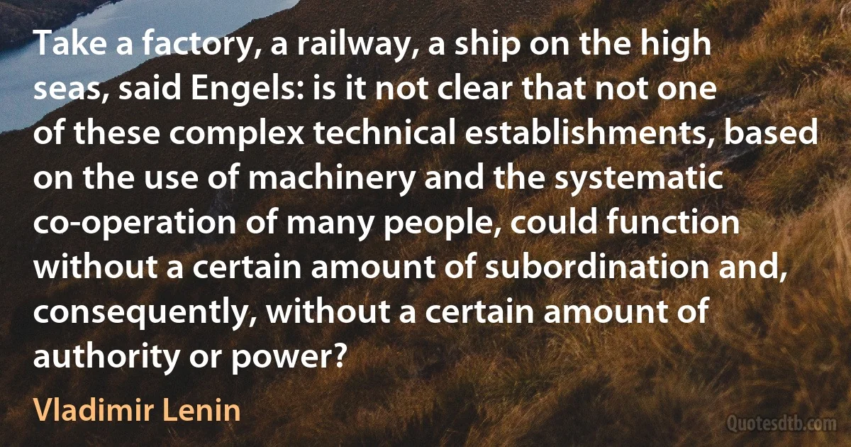 Take a factory, a railway, a ship on the high seas, said Engels: is it not clear that not one of these complex technical establishments, based on the use of machinery and the systematic co-operation of many people, could function without a certain amount of subordination and, consequently, without a certain amount of authority or power? (Vladimir Lenin)