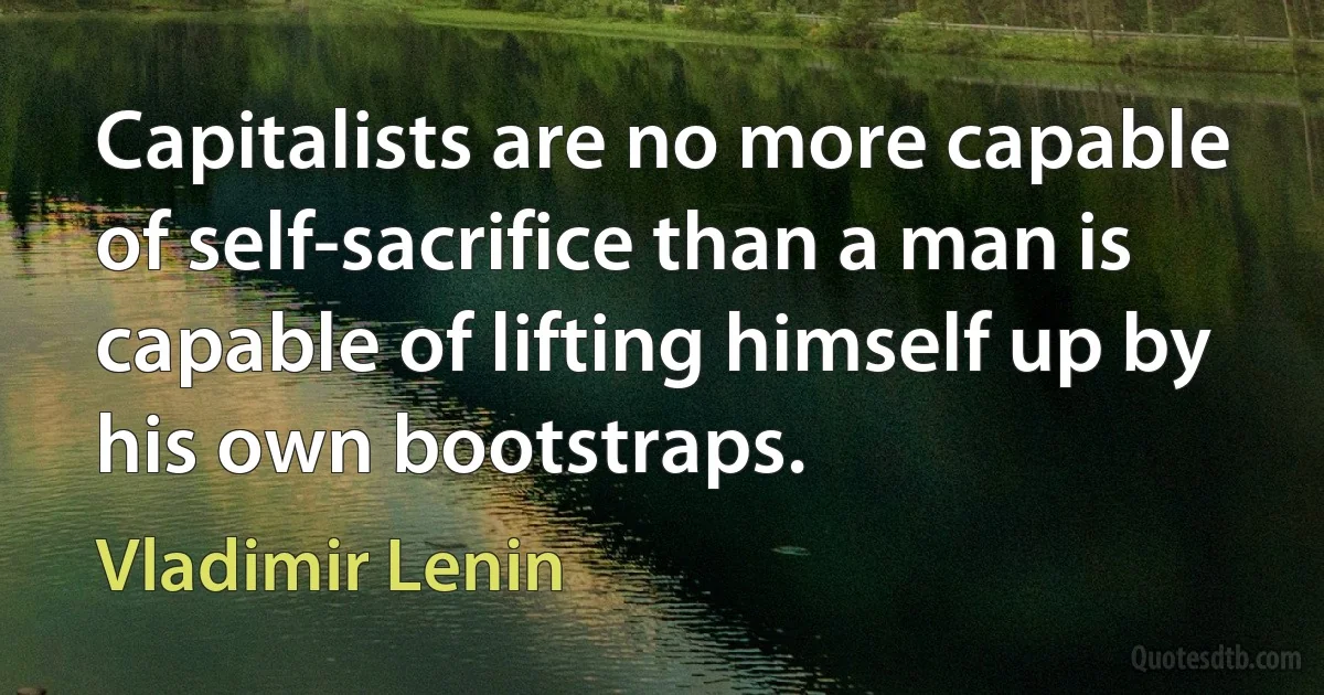 Capitalists are no more capable of self-sacrifice than a man is capable of lifting himself up by his own bootstraps. (Vladimir Lenin)