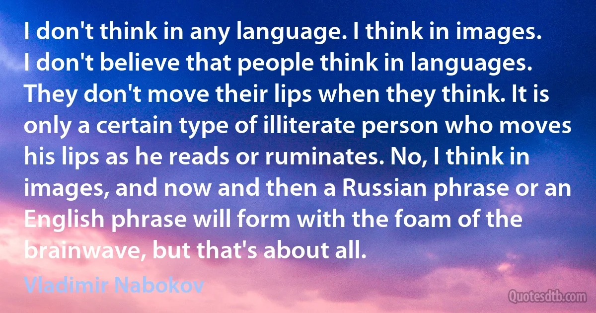 I don't think in any language. I think in images. I don't believe that people think in languages. They don't move their lips when they think. It is only a certain type of illiterate person who moves his lips as he reads or ruminates. No, I think in images, and now and then a Russian phrase or an English phrase will form with the foam of the brainwave, but that's about all. (Vladimir Nabokov)