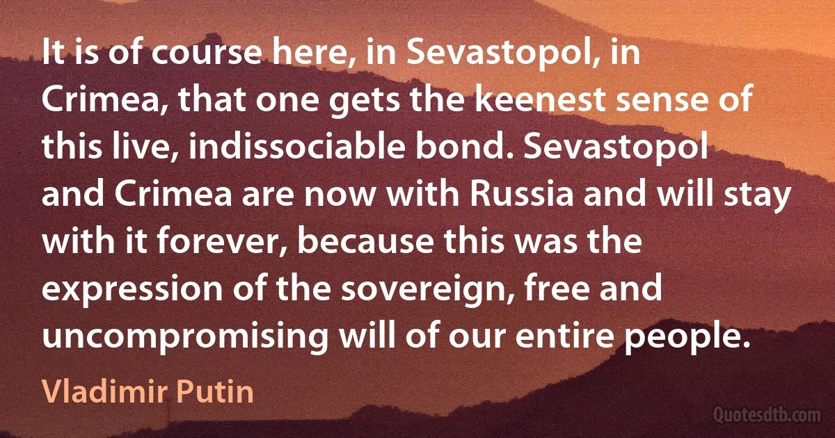 It is of course here, in Sevastopol, in Crimea, that one gets the keenest sense of this live, indissociable bond. Sevastopol and Crimea are now with Russia and will stay with it forever, because this was the expression of the sovereign, free and uncompromising will of our entire people. (Vladimir Putin)