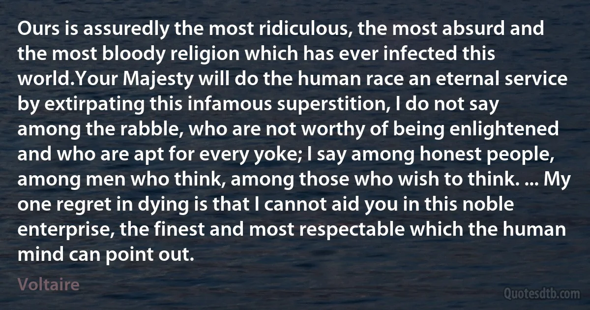 Ours is assuredly the most ridiculous, the most absurd and the most bloody religion which has ever infected this world.Your Majesty will do the human race an eternal service by extirpating this infamous superstition, I do not say among the rabble, who are not worthy of being enlightened and who are apt for every yoke; I say among honest people, among men who think, among those who wish to think. ... My one regret in dying is that I cannot aid you in this noble enterprise, the finest and most respectable which the human mind can point out. (Voltaire)