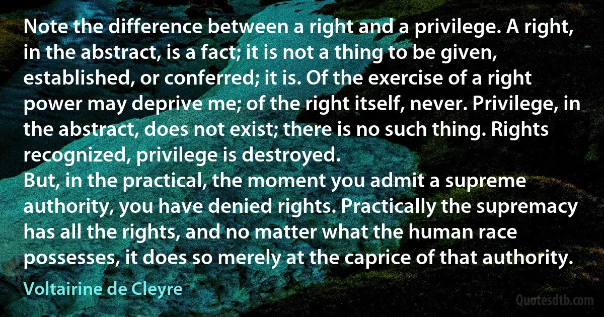 Note the difference between a right and a privilege. A right, in the abstract, is a fact; it is not a thing to be given, established, or conferred; it is. Of the exercise of a right power may deprive me; of the right itself, never. Privilege, in the abstract, does not exist; there is no such thing. Rights recognized, privilege is destroyed.
But, in the practical, the moment you admit a supreme authority, you have denied rights. Practically the supremacy has all the rights, and no matter what the human race possesses, it does so merely at the caprice of that authority. (Voltairine de Cleyre)