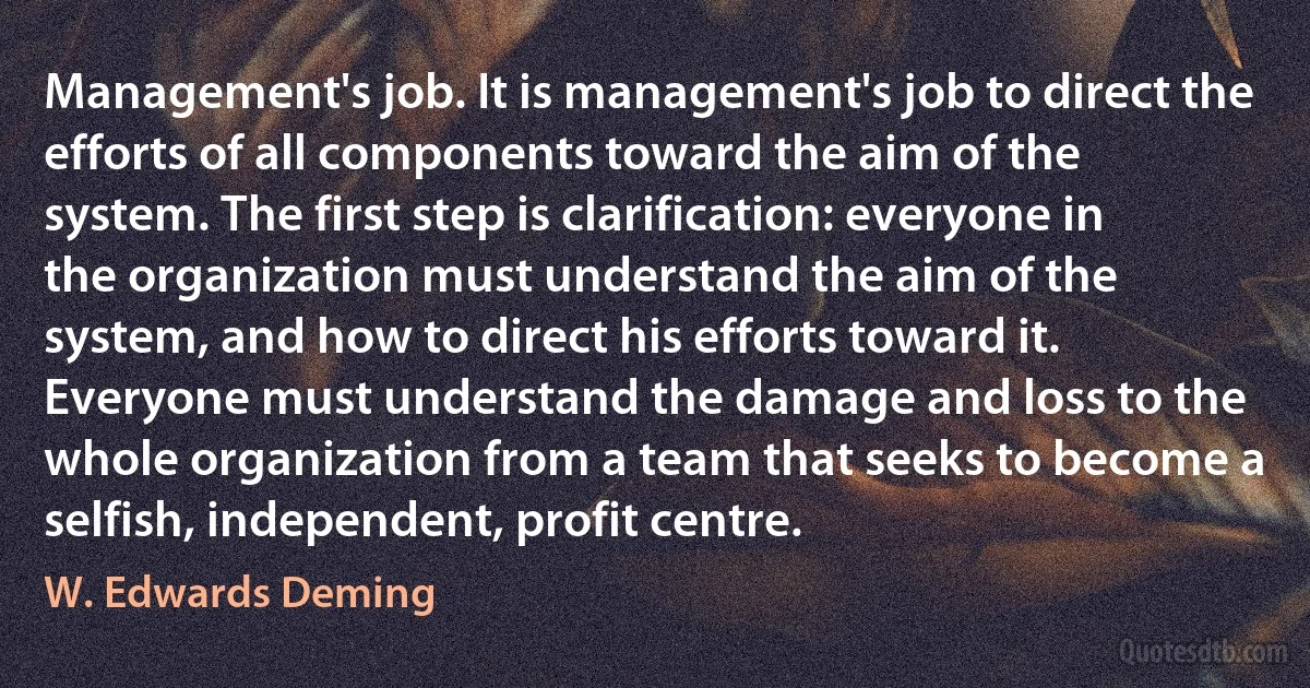 Management's job. It is management's job to direct the efforts of all components toward the aim of the system. The first step is clarification: everyone in the organization must understand the aim of the system, and how to direct his efforts toward it. Everyone must understand the damage and loss to the whole organization from a team that seeks to become a selfish, independent, profit centre. (W. Edwards Deming)