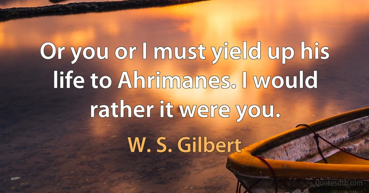 Or you or I must yield up his life to Ahrimanes. I would rather it were you. (W. S. Gilbert)