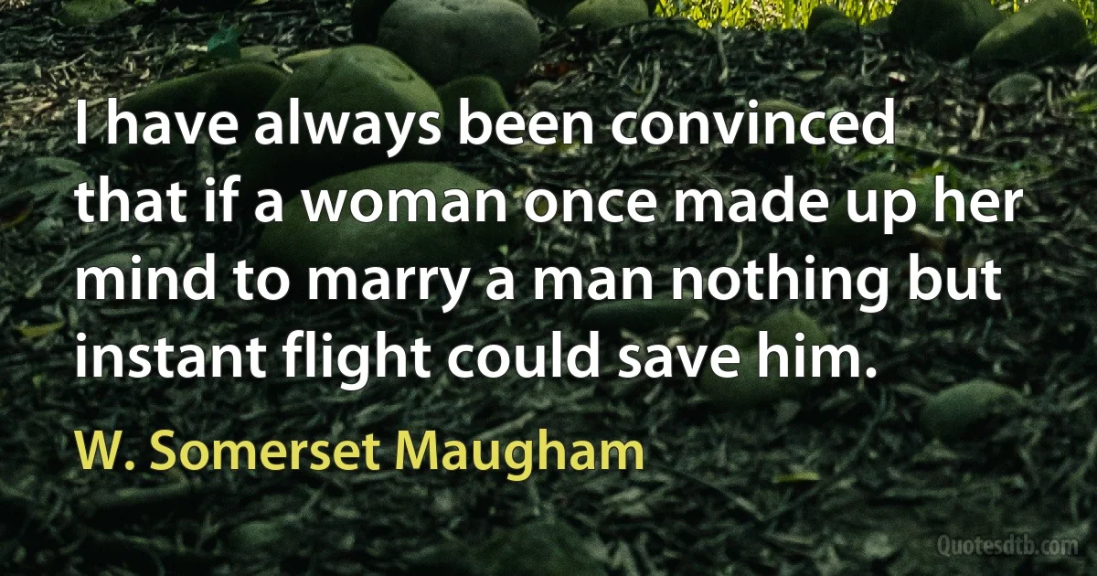 I have always been convinced that if a woman once made up her mind to marry a man nothing but instant flight could save him. (W. Somerset Maugham)